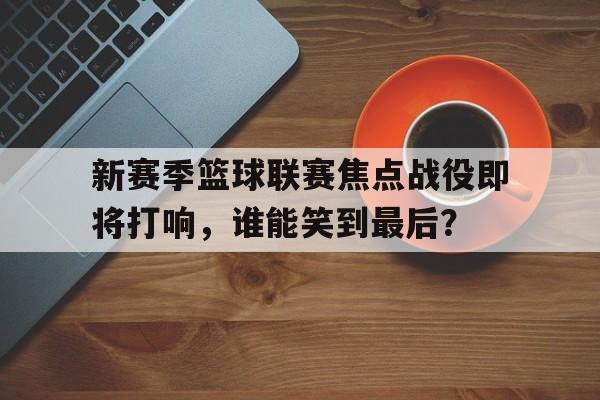 关于新赛季篮球联赛焦点战役即将打响,谁能笑到最后?的信息 关于新赛季篮球联赛焦点战役即将打响,谁能笑到最后?的信息