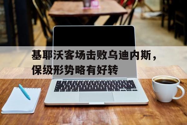 关于基耶沃客场击败乌迪内斯，保级形势略有好转的信息